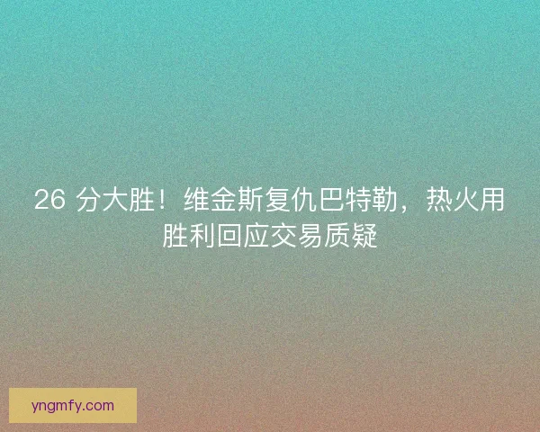 26 分大胜！维金斯复仇巴特勒，热火用胜利回应交易质疑