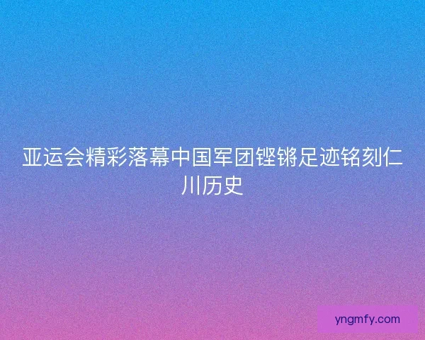 亚运会精彩落幕中国军团铿锵足迹铭刻仁川历史