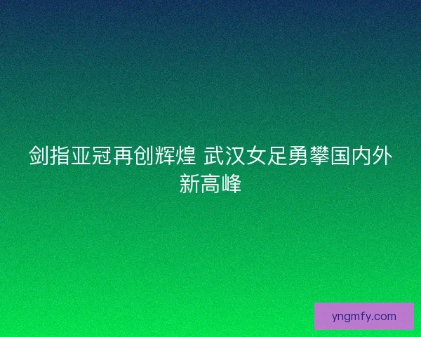 剑指亚冠再创辉煌 武汉女足勇攀国内外新高峰