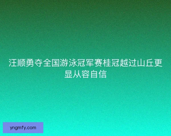汪顺勇夺全国游泳冠军赛桂冠越过山丘更显从容自信