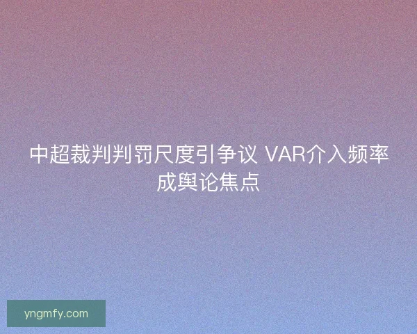 中超裁判判罚尺度引争议 VAR介入频率成舆论焦点 中超裁判判罚尺度引争议 VAR介入频率成舆论焦点
