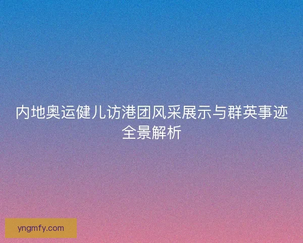 内地奥运健儿访港团风采展示与群英事迹全景解析 内地奥运健儿访港团风采展示与群英事迹全景解析