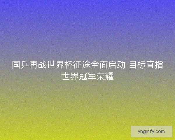 国乒再战世界杯征途全面启动 目标直指世界冠军荣耀