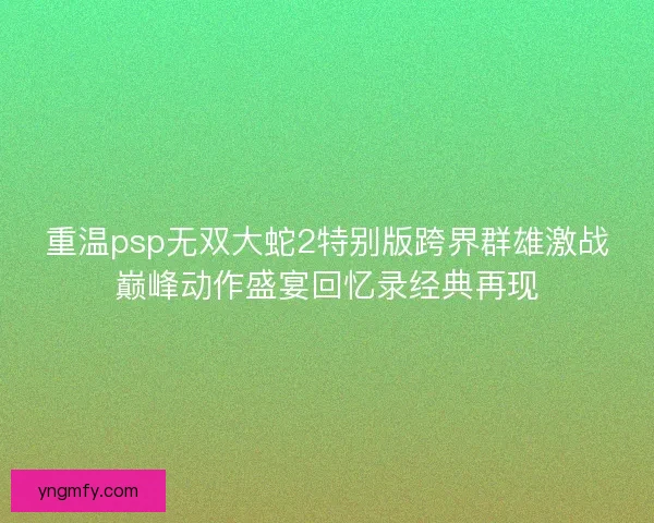 重温psp无双大蛇2特别版跨界群雄激战巅峰动作盛宴回忆录经典再现 重温psp无双大蛇2特别版跨界群雄激战巅峰动作盛宴回忆录经典再现