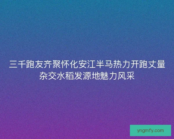 三千跑友齐聚怀化安江半马热力开跑丈量杂交水稻发源地魅力风采 三千跑友齐聚怀化安江半马热力开跑丈量杂交水稻发源地魅力风采