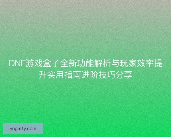 DNF游戏盒子全新功能解析与玩家效率提升实用指南进阶技巧分享