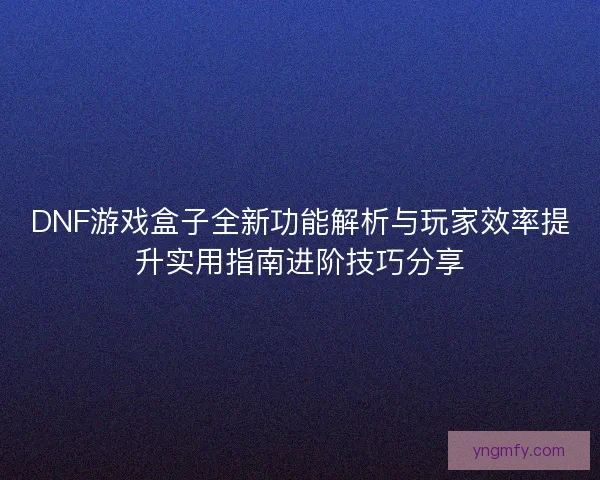 DNF游戏盒子全新功能解析与玩家效率提升实用指南进阶技巧分享
