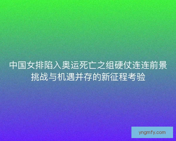 中国女排陷入奥运死亡之组硬仗连连前景挑战与机遇并存的新征程考验