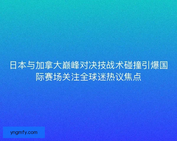 日本与加拿大巅峰对决技战术碰撞引爆国际赛场关注全球迷热议焦点