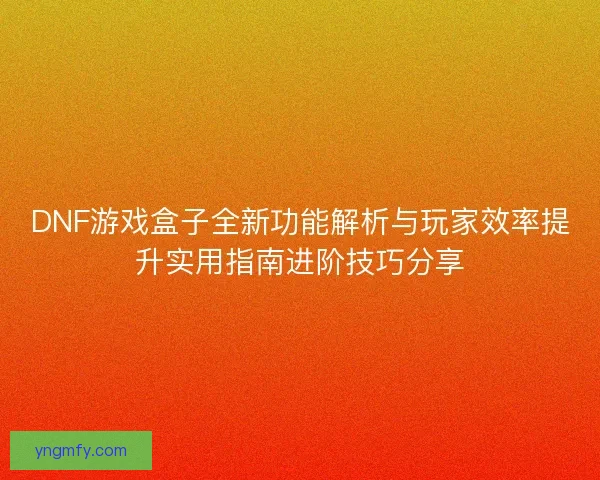 DNF游戏盒子全新功能解析与玩家效率提升实用指南进阶技巧分享