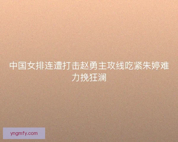 中国女排连遭打击赵勇主攻线吃紧朱婷难力挽狂澜