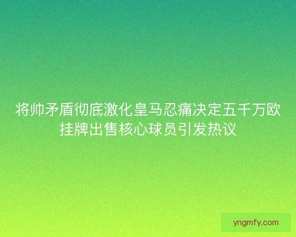 将帅矛盾彻底激化皇马忍痛决定五千万欧挂牌出售核心球员引发热议