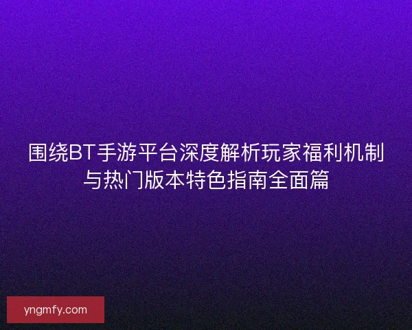 围绕BT手游平台深度解析玩家福利机制与热门版本特色指南全面篇