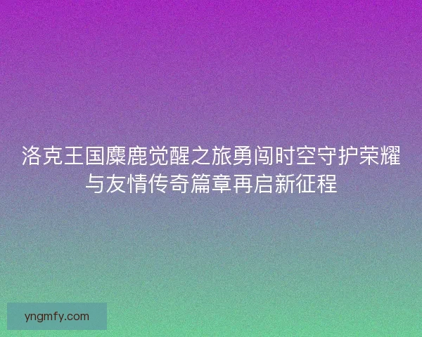 洛克王国麋鹿觉醒之旅勇闯时空守护荣耀与友情传奇篇章再启新征程