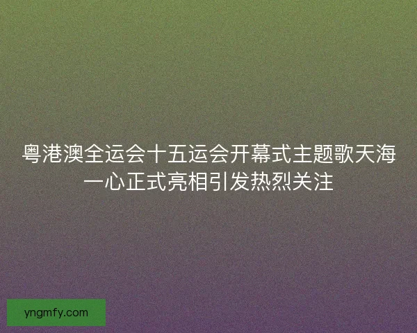 粤港澳全运会十五运会开幕式主题歌天海一心正式亮相引发热烈关注