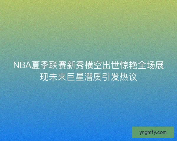 NBA夏季联赛新秀横空出世惊艳全场展现未来巨星潜质引发热议