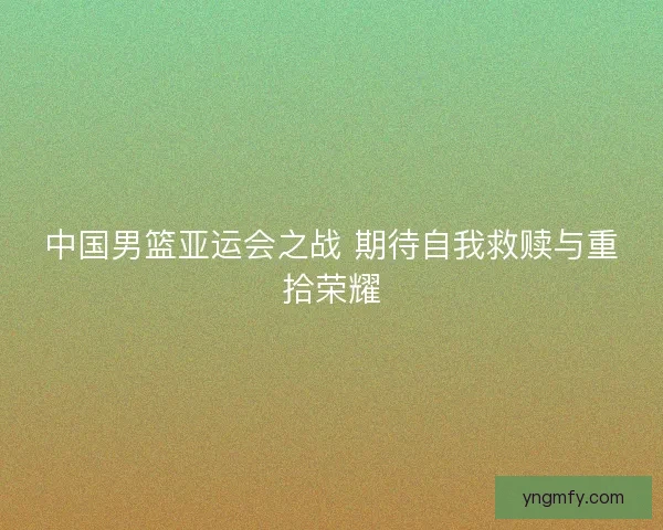 中国男篮亚运会之战 期待自我救赎与重拾荣耀 中国男篮亚运会之战 期待自我救赎与重拾荣耀