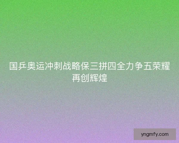 国乒奥运冲刺战略保三拼四全力争五荣耀再创辉煌 国乒奥运冲刺战略保三拼四全力争五荣耀再创辉煌